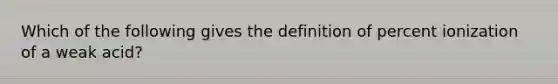 Which of the following gives the definition of percent ionization of a weak acid?