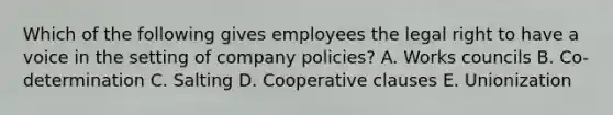 Which of the following gives employees the legal right to have a voice in the setting of company policies? A. Works councils B. Co-determination C. Salting D. Cooperative clauses E. Unionization