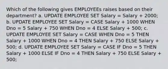 Which of the following gives EMPLOYEEs raises based on their department? a. UPDATE EMPLOYEE SET Salary = Salary + 2000; b. UPDATE EMPLOYEE SET Salary = CASE Salary + 1000 WHEN Dno = 5 Salary + 750 WHEN Dno = 4 ELSE Salary + 500; c. UPDATE EMPLOYEE SET Salary = CASE WHEN Dno = 5 THEN Salary + 1000 WHEN Dno = 4 THEN Salary + 750 ELSE Salary + 500; d. UPDATE EMPLOYEE SET Salary = CASE IF Dno = 5 THEN Salary + 1000 ELSE IF Dno = 4 THEN Salary + 750 ELSE Salary + 500;