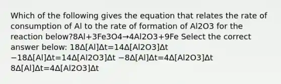 Which of the following gives the equation that relates the rate of consumption of Al to the rate of formation of Al2O3 for the reaction below?8Al+3Fe3O4→4Al2O3+9Fe Select the correct answer below: 18Δ[Al]Δt=14Δ[Al2O3]Δt −18Δ[Al]Δt=14Δ[Al2O3]Δt −8Δ[Al]Δt=4Δ[Al2O3]Δt 8Δ[Al]Δt=4Δ[Al2O3]Δt