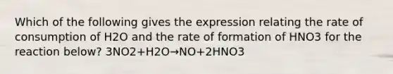 Which of the following gives the expression relating the rate of consumption of H2O and the rate of formation of HNO3 for the reaction below? 3NO2+H2O→NO+2HNO3