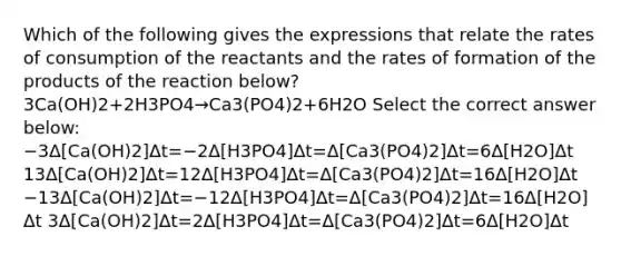 Which of the following gives the expressions that relate the rates of consumption of the reactants and the rates of formation of the products of the reaction below?3Ca(OH)2+2H3PO4→Ca3(PO4)2+6H2O Select the correct answer below: −3Δ[Ca(OH)2]Δt=−2Δ[H3PO4]Δt=Δ[Ca3(PO4)2]Δt=6Δ[H2O]Δt 13Δ[Ca(OH)2]Δt=12Δ[H3PO4]Δt=Δ[Ca3(PO4)2]Δt=16Δ[H2O]Δt −13Δ[Ca(OH)2]Δt=−12Δ[H3PO4]Δt=Δ[Ca3(PO4)2]Δt=16Δ[H2O]Δt 3Δ[Ca(OH)2]Δt=2Δ[H3PO4]Δt=Δ[Ca3(PO4)2]Δt=6Δ[H2O]Δt