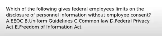 Which of the following gives federal employees limits on the disclosure of personnel information without employee consent? A.EEOC B.Uniform Guidelines C.Common law D.Federal Privacy Act E.Freedom of Information Act