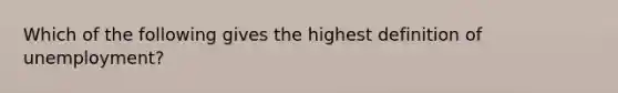 Which of the following gives the highest definition of unemployment?