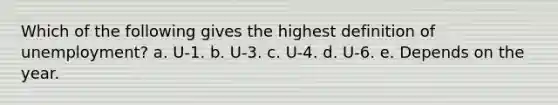 Which of the following gives the highest definition of unemployment? a. U-1. b. U-3. c. U-4. d. U-6. e. Depends on the year.