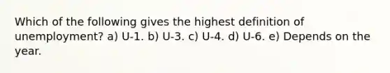 Which of the following gives the highest definition of unemployment? a) U-1. b) U-3. c) U-4. d) U-6. e) Depends on the year.