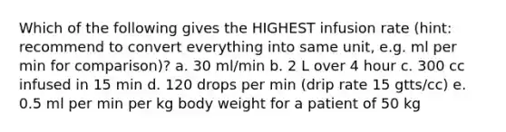 Which of the following gives the HIGHEST infusion rate (hint: recommend to convert everything into same unit, e.g. ml per min for comparison)? a. 30 ml/min b. 2 L over 4 hour c. 300 cc infused in 15 min d. 120 drops per min (drip rate 15 gtts/cc) e. 0.5 ml per min per kg body weight for a patient of 50 kg