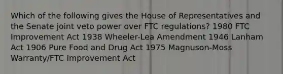 Which of the following gives the House of Representatives and the Senate joint veto power over FTC regulations? 1980 FTC Improvement Act 1938 Wheeler-Lea Amendment 1946 Lanham Act 1906 Pure Food and Drug Act 1975 Magnuson-Moss Warranty/FTC Improvement Act