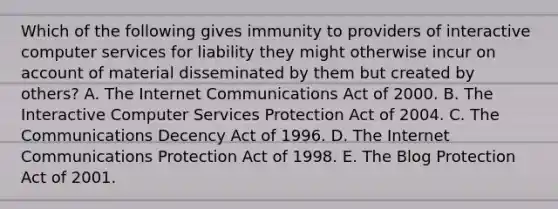 Which of the following gives immunity to providers of interactive computer services for liability they might otherwise incur on account of material disseminated by them but created by others? A. The Internet Communications Act of 2000. B. The Interactive Computer Services Protection Act of 2004. C. The Communications Decency Act of 1996. D. The Internet Communications Protection Act of 1998. E. The Blog Protection Act of 2001.