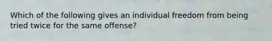 Which of the following gives an individual freedom from being tried twice for the same offense?