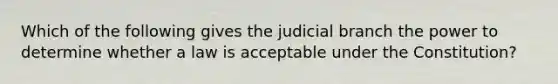 Which of the following gives the judicial branch the power to determine whether a law is acceptable under the Constitution?