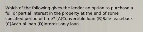 Which of the following gives the lender an option to purchase a full or partial interest in the property at the end of some specified period of time? (A)​Convertible loan (B)​Sale-leaseback (C)​Accrual loan (D)​Interest only loan