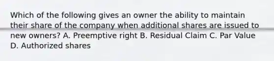 Which of the following gives an owner the ability to maintain their share of the company when additional shares are issued to new owners? A. Preemptive right B. Residual Claim C. Par Value D. Authorized shares