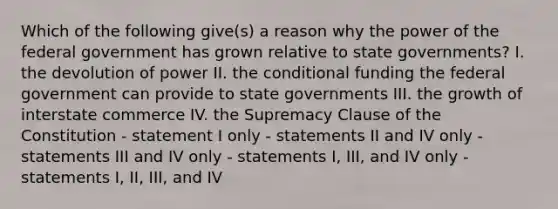 Which of the following give(s) a reason why the power of the federal government has grown relative to state governments? I. the devolution of power II. the conditional funding the federal government can provide to state governments III. the growth of interstate commerce IV. the Supremacy Clause of the Constitution - statement I only - statements II and IV only - statements III and IV only - statements I, III, and IV only - statements I, II, III, and IV