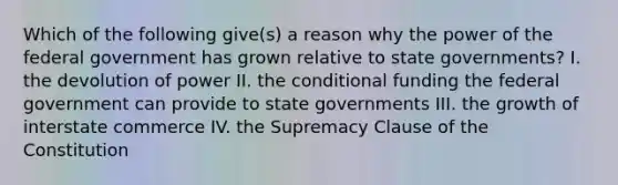 Which of the following give(s) a reason why the power of the federal government has grown relative to state governments? I. the devolution of power II. the conditional funding the federal government can provide to state governments III. the growth of interstate commerce IV. the Supremacy Clause of the Constitution