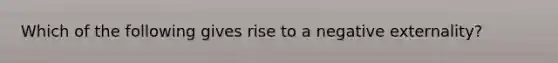 Which of the following gives rise to a negative externality?