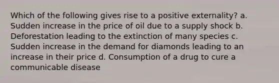 Which of the following gives rise to a positive externality? a. Sudden increase in the price of oil due to a supply shock b. Deforestation leading to the extinction of many species c. Sudden increase in the demand for diamonds leading to an increase in their price d. Consumption of a drug to cure a communicable disease