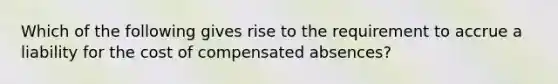 Which of the following gives rise to the requirement to accrue a liability for the cost of compensated absences?