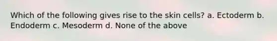 Which of the following gives rise to the skin cells? a. Ectoderm b. Endoderm c. Mesoderm d. None of the above