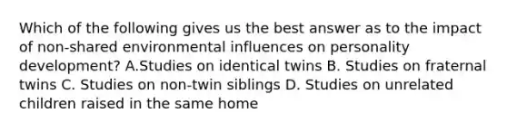 Which of the following gives us the best answer as to the impact of non-shared environmental influences on personality development? A.Studies on identical twins B. Studies on fraternal twins C. Studies on non-twin siblings D. Studies on unrelated children raised in the same home