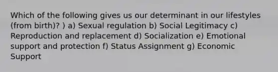 Which of the following gives us our determinant in our lifestyles (from birth)? ) a) Sexual regulation b) Social Legitimacy c) Reproduction and replacement d) Socialization e) Emotional support and protection f) Status Assignment g) Economic Support