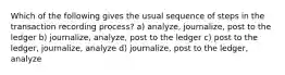 Which of the following gives the usual sequence of steps in the transaction recording process? a) analyze, journalize, post to the ledger b) journalize, analyze, post to the ledger c) post to the ledger, journalize, analyze d) journalize, post to the ledger, analyze