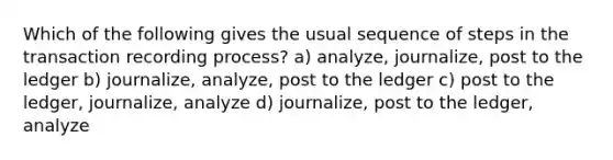 Which of the following gives the usual sequence of steps in the transaction recording process? a) analyze, journalize, post to the ledger b) journalize, analyze, post to the ledger c) post to the ledger, journalize, analyze d) journalize, post to the ledger, analyze