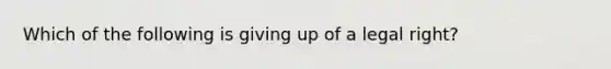 Which of the following is giving up of a legal right?