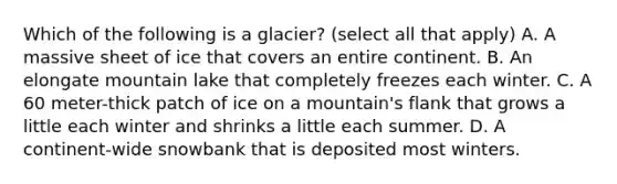 Which of the following is a glacier? (select all that apply) A. A massive sheet of ice that covers an entire continent. B. An elongate mountain lake that completely freezes each winter. C. A 60 meter-thick patch of ice on a mountain's flank that grows a little each winter and shrinks a little each summer. D. A continent-wide snowbank that is deposited most winters.