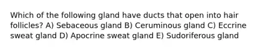 Which of the following gland have ducts that open into hair follicles? A) Sebaceous gland B) Ceruminous gland C) Eccrine sweat gland D) Apocrine sweat gland E) Sudoriferous gland