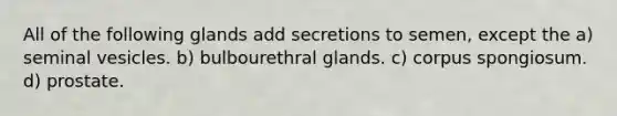 All of the following glands add secretions to semen, except the a) seminal vesicles. b) bulbourethral glands. c) corpus spongiosum. d) prostate.