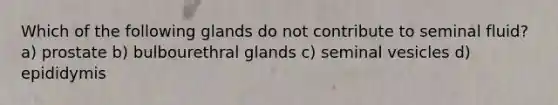 Which of the following glands do not contribute to seminal fluid? a) prostate b) bulbourethral glands c) seminal vesicles d) epididymis