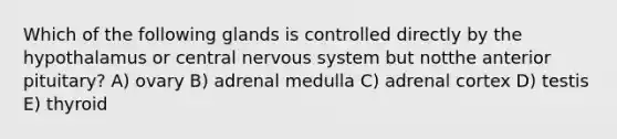 Which of the following glands is controlled directly by the hypothalamus or central nervous system but notthe anterior pituitary? A) ovary B) adrenal medulla C) adrenal cortex D) testis E) thyroid