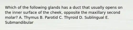 Which of the following glands has a duct that usually opens on the inner surface of the cheek, opposite the maxillary second molar? A. Thymus B. Parotid C. Thyroid D. Sublingual E. Submandibular