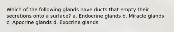 Which of the following glands have ducts that empty their secretions onto a surface? a. Endocrine glands b. Miracle glands c. Apocrine glands d. Exocrine glands