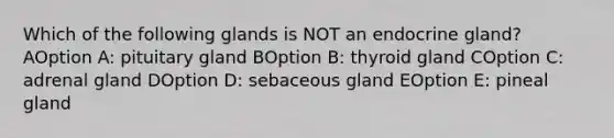 Which of the following glands is NOT an endocrine gland? AOption A: pituitary gland BOption B: thyroid gland COption C: adrenal gland DOption D: sebaceous gland EOption E: pineal gland