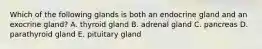 Which of the following glands is both an endocrine gland and an exocrine gland? A. thyroid gland B. adrenal gland C. pancreas D. parathyroid gland E. pituitary gland