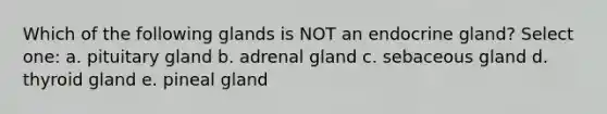 Which of the following glands is NOT an endocrine gland? Select one: a. pituitary gland b. adrenal gland c. sebaceous gland d. thyroid gland e. pineal gland