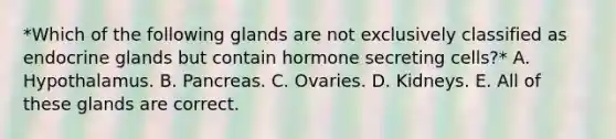 *Which of the following glands are not exclusively classified as endocrine glands but contain hormone secreting cells?* A. Hypothalamus. B. Pancreas. C. Ovaries. D. Kidneys. E. All of these glands are correct.