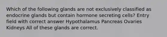 Which of the following glands are not exclusively classified as endocrine glands but contain hormone secreting cells? Entry field with correct answer Hypothalamus Pancreas Ovaries Kidneys All of these glands are correct.