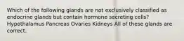 Which of the following glands are not exclusively classified as endocrine glands but contain hormone secreting cells? Hypothalamus Pancreas Ovaries Kidneys All of these glands are correct.