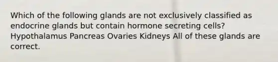 Which of the following glands are not exclusively classified as endocrine glands but contain hormone secreting cells? Hypothalamus Pancreas Ovaries Kidneys All of these glands are correct.