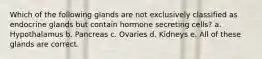 Which of the following glands are not exclusively classified as endocrine glands but contain hormone secreting cells? a. Hypothalamus b. Pancreas c. Ovaries d. Kidneys e. All of these glands are correct.