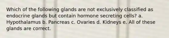 Which of the following glands are not exclusively classified as endocrine glands but contain hormone secreting cells? a. Hypothalamus b. Pancreas c. Ovaries d. Kidneys e. All of these glands are correct.