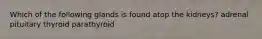 Which of the following glands is found atop the kidneys? adrenal pituitary thyroid parathyroid