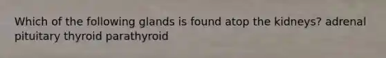 Which of the following glands is found atop the kidneys? adrenal pituitary thyroid parathyroid