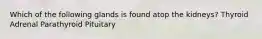 Which of the following glands is found atop the kidneys? Thyroid Adrenal Parathyroid Pituitary