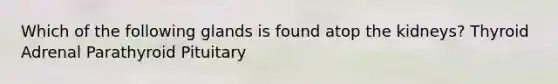 Which of the following glands is found atop the kidneys? Thyroid Adrenal Parathyroid Pituitary