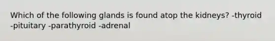 Which of the following glands is found atop the kidneys? -thyroid -pituitary -parathyroid -adrenal