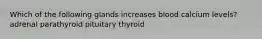 Which of the following glands increases blood calcium levels? adrenal parathyroid pituitary thyroid